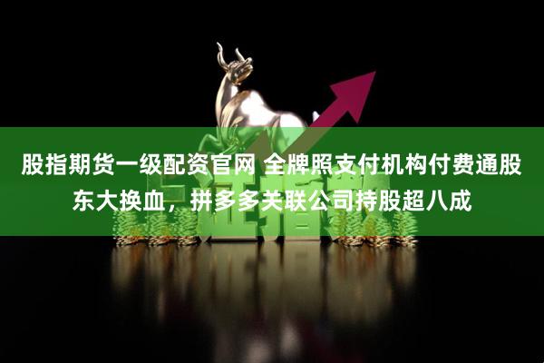 股指期货一级配资官网 全牌照支付机构付费通股东大换血，拼多多关联公司持股超八成