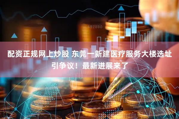 配资正规网上炒股 东莞一新建医疗服务大楼选址引争议！最新进展来了