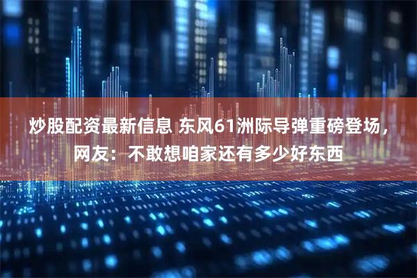 炒股配资最新信息 东风61洲际导弹重磅登场，网友：不敢想咱家还有多少好东西