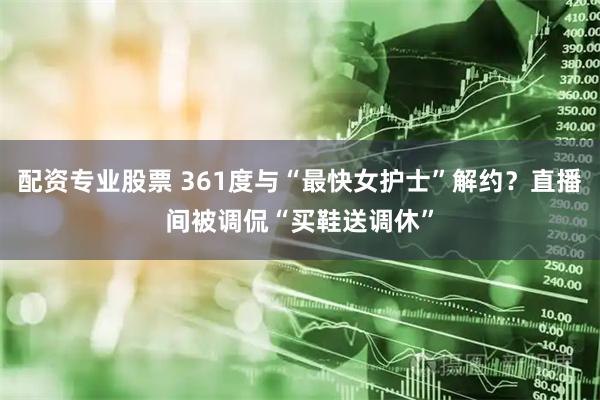 配资专业股票 361度与“最快女护士”解约？直播间被调侃“买鞋送调休”