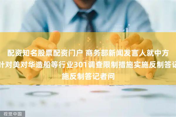 配资知名股票配资门户 商务部新闻发言人就中方宣布针对美对华造船等行业301调查限制措施实施反制答记者问
