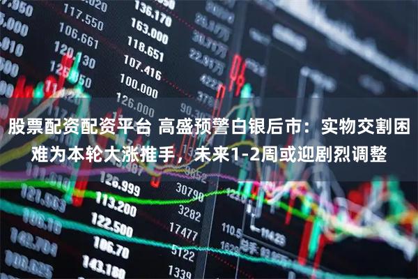 股票配资配资平台 高盛预警白银后市：实物交割困难为本轮大涨推手，未来1-2周或迎剧烈调整