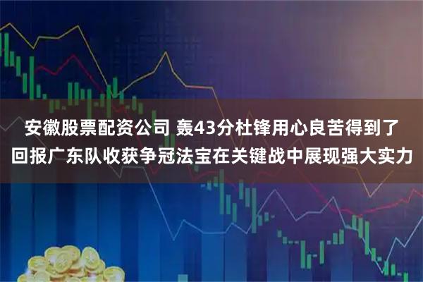 安徽股票配资公司 轰43分杜锋用心良苦得到了回报广东队收获争冠法宝在关键战中展现强大实力