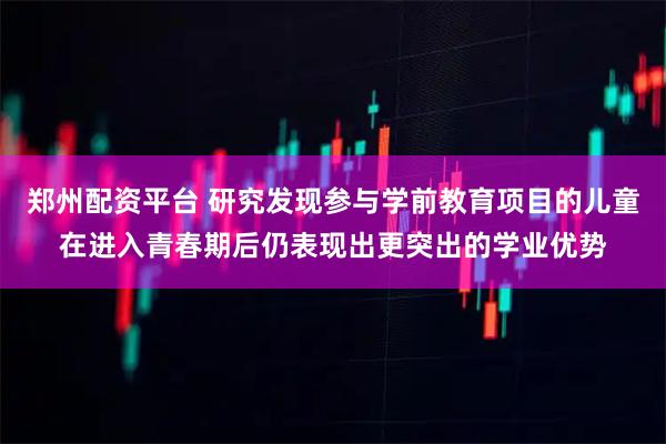 郑州配资平台 研究发现参与学前教育项目的儿童在进入青春期后仍表现出更突出的学业优势